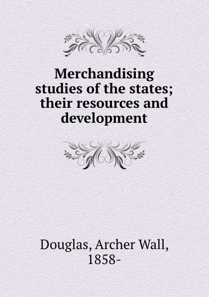 Обложка книги Merchandising studies of the states; their resources and development, Archer Wall Douglas