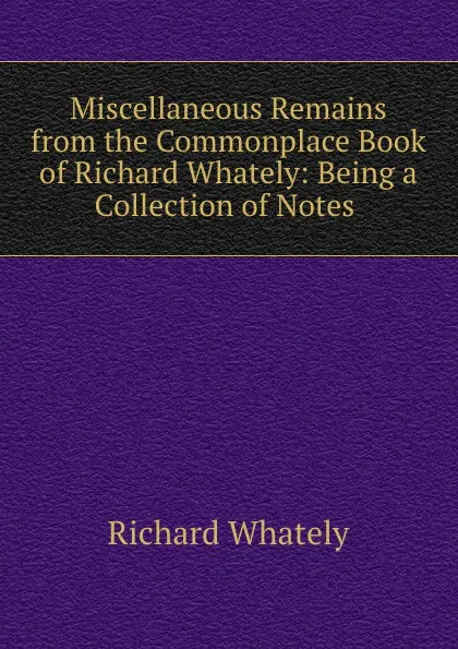 Обложка книги Miscellaneous Remains from the Commonplace Book of Richard Whately: Being a Collection of Notes ., Richard Whately