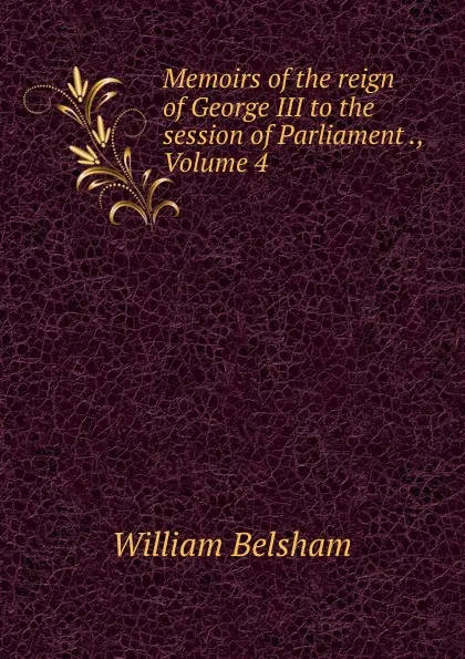 Обложка книги Memoirs of the reign of George III to the session of Parliament ., Volume 4, William Belsham