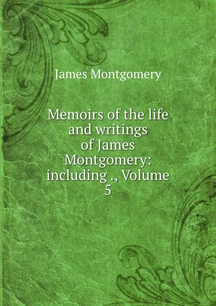 Обложка книги Memoirs of the life and writings of James Montgomery: including ., Volume 5, Montgomery James