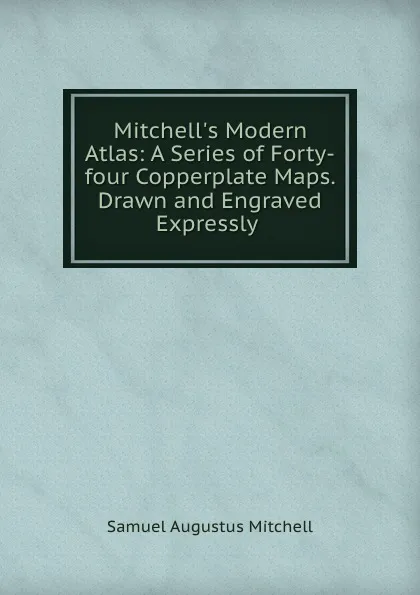 Обложка книги Mitchell.s Modern Atlas: A Series of Forty-four Copperplate Maps. Drawn and Engraved Expressly ., S. Augustus Mitchell