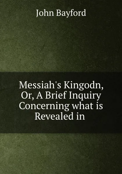 Обложка книги Messiah.s Kingodn, Or, A Brief Inquiry Concerning what is Revealed in ., John Bayford