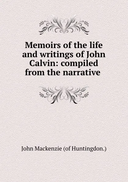 Обложка книги Memoirs of the life and writings of John Calvin: compiled from the narrative ., John Mackenzie