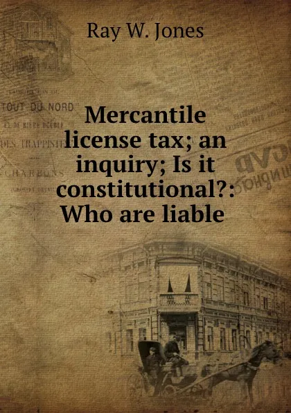 Обложка книги Mercantile license tax; an inquiry; Is it constitutional.: Who are liable ., Ray W. Jones