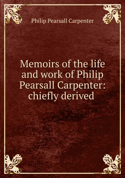 Обложка книги Memoirs of the life and work of Philip Pearsall Carpenter: chiefly derived ., Philip Pearsall Carpenter