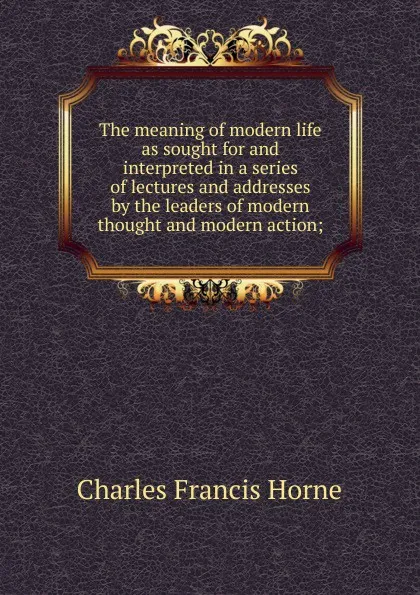 Обложка книги The meaning of modern life as sought for and interpreted in a series of lectures and addresses by the leaders of modern thought and modern action;, Charles F. Horne