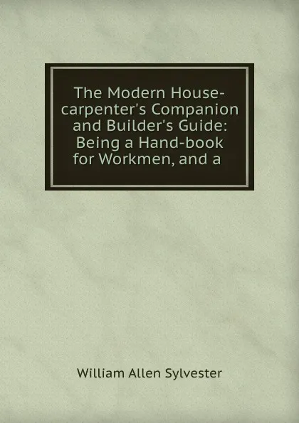 Обложка книги The Modern House-carpenter.s Companion and Builder.s Guide: Being a Hand-book for Workmen, and a ., William Allen Sylvester