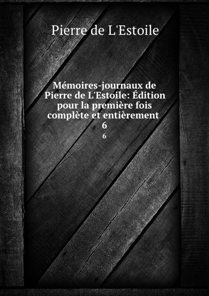 Обложка книги Memoires-journaux de Pierre de L.Estoile: Edition pour la premiere fois complete et entierement . 6, Pierre de L'Estoile