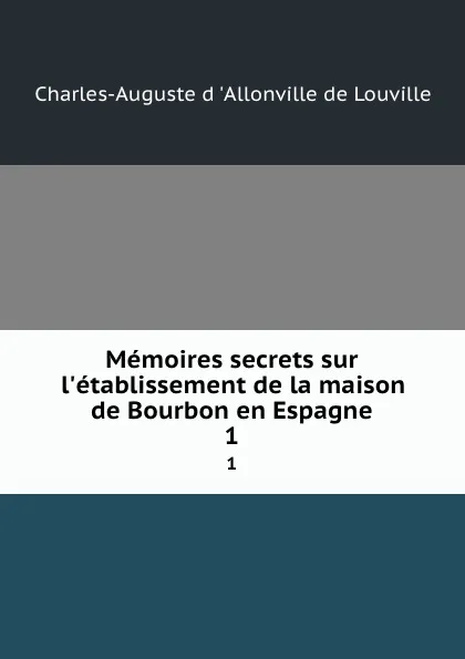 Обложка книги Memoires secrets sur l.etablissement de la maison de Bourbon en Espagne. 1, Charles-Auguste d 'Allonville de Louville