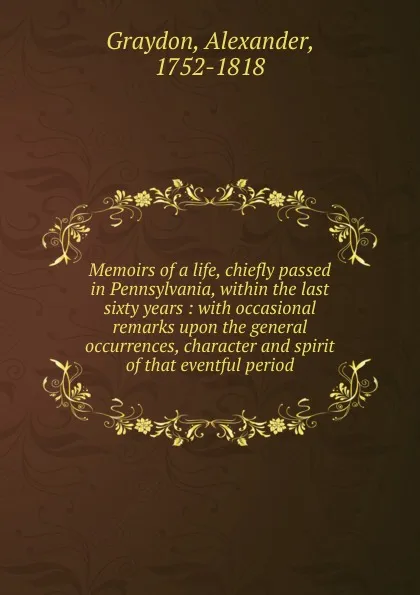 Обложка книги Memoirs of a life, chiefly passed in Pennsylvania, within the last sixty years : with occasional remarks upon the general occurrences, character and spirit of that eventful period, Alexander Graydon