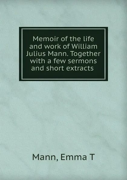 Обложка книги Memoir of the life and work of William Julius Mann. Together with a few sermons and short extracts, Emma T. Mann