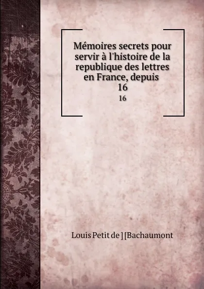 Обложка книги Memoires secrets pour servir a l.histoire de la republique des lettres en France, depuis . 16, Louis Petit de Bachaumont