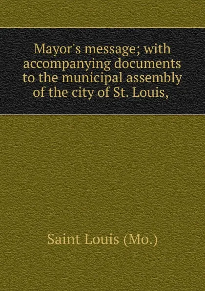 Обложка книги Mayor.s message; with accompanying documents to the municipal assembly of the city of St. Louis,, Saint Louis