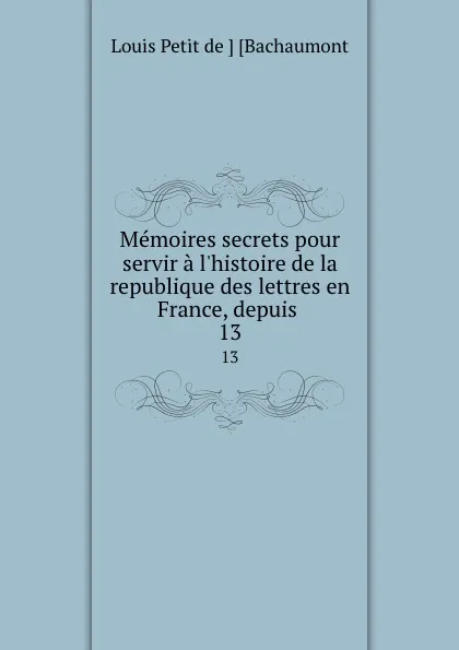 Обложка книги Memoires secrets pour servir a l.histoire de la republique des lettres en France, depuis . 13, Louis Petit de Bachaumont
