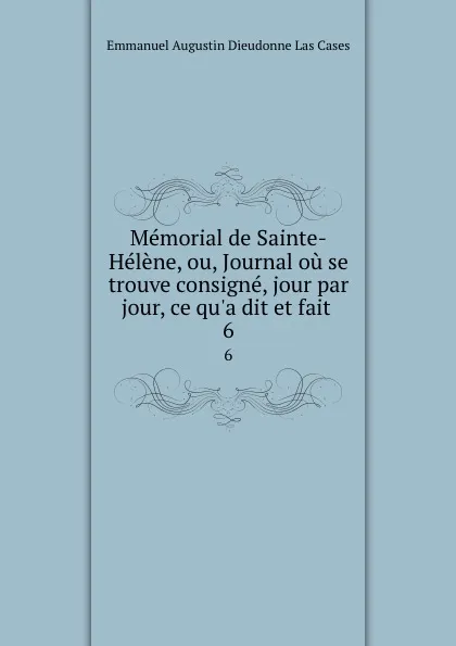 Обложка книги Memorial de Sainte-Helene, ou, Journal ou se trouve consigne, jour par jour, ce qu.a dit et fait . 6, Emmanuel Augustin Dieudonne Las Cases