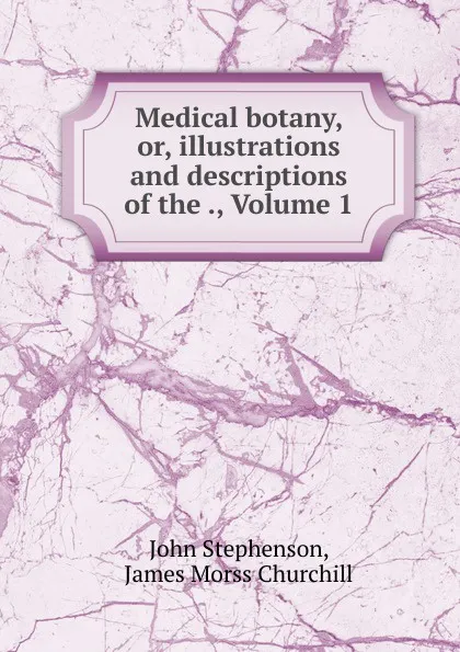 Обложка книги Medical botany, or, illustrations and descriptions of the ., Volume 1, John Stephenson