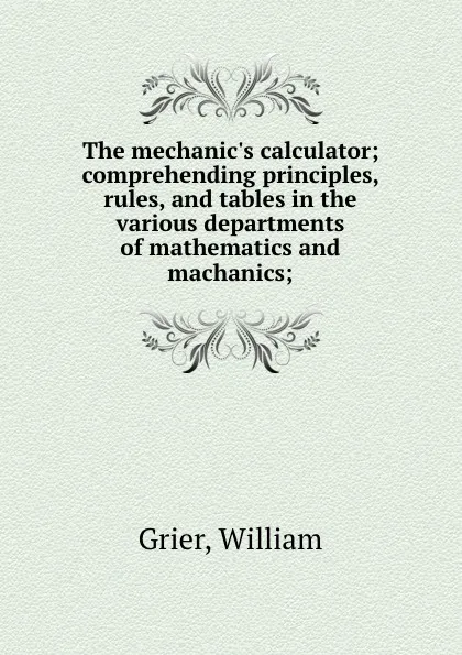 Обложка книги The mechanic.s calculator; comprehending principles, rules, and tables in the various departments of mathematics and machanics;, William Grier