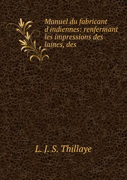 Обложка книги Manuel du fabricant d.indiennes: renfermant les impressions des laines, des ., L.J. S. Thillaye