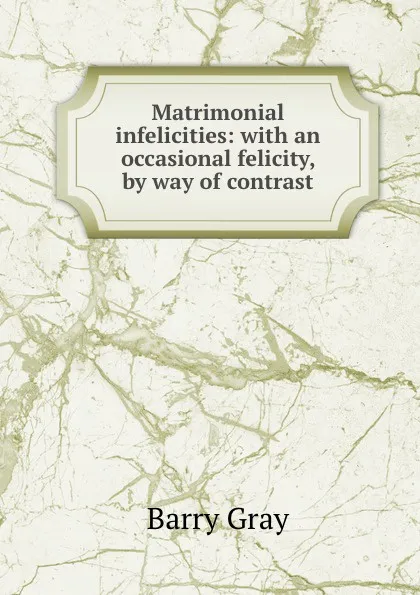 Обложка книги Matrimonial infelicities: with an occasional felicity, by way of contrast, Barry Gray