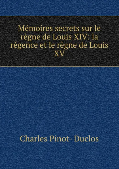 Обложка книги Memoires secrets sur le regne de Louis XIV: la regence et le regne de Louis XV, Charles Pinot-Duclos