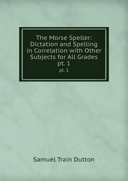 Обложка книги The Morse Speller: Dictation and Spelling in Correlation with Other Subjects for All Grades. pt. 1, Samuel Train Dutton