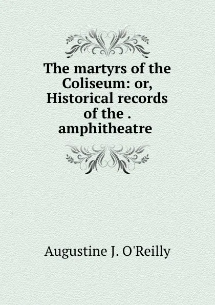 Обложка книги The martyrs of the Coliseum: or, Historical records of the . amphitheatre ., Augustine J. O'Reilly