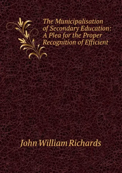 Обложка книги The Municipalisation of Secondary Education: A Plea for the Proper Recognition of Efficient ., John William Richards