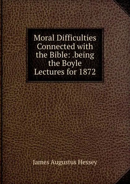 Обложка книги Moral Difficulties Connected with the Bible: .being the Boyle Lectures for 1872, James Augustus Hessey