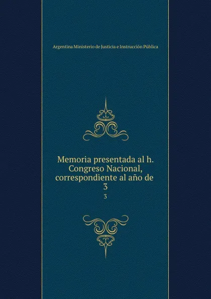 Обложка книги Memoria presentada al h. Congreso Nacional, correspondiente al ano de . 3, Argentina Ministerio de Justicia e Instrucción Pública