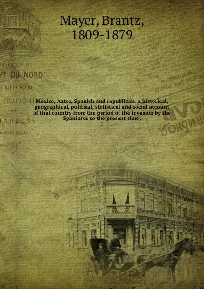Обложка книги Mexico, Aztec, Spanish and republican: a historical, geographical, political, statistical and social account of that country from the period of the invasion by the Spaniards to the present time;. 1, Brantz Mayer
