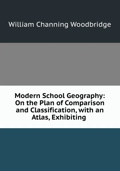 Обложка книги Modern School Geography: On the Plan of Comparison and Classification, with an Atlas, Exhibiting ., William Channing Woodbridge