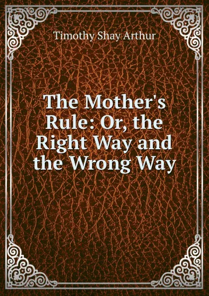 Обложка книги The Mother.s Rule: Or, the Right Way and the Wrong Way, Timothy Shay Arthur