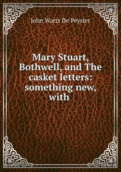 Обложка книги Mary Stuart, Bothwell, and The casket letters: something new, with ., De Peyster