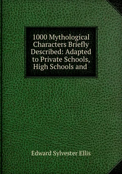 Обложка книги 1000 Mythological Characters Briefly Described: Adapted to Private Schools, High Schools and ., Edward Sylvester Ellis