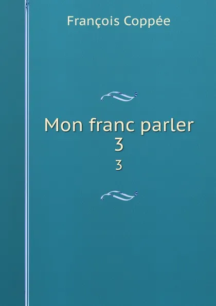 Обложка книги Mon franc parler. 3, François Coppée