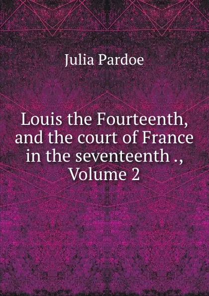 Обложка книги Louis the Fourteenth, and the court of France in the seventeenth ., Volume 2, Julia Pardoe