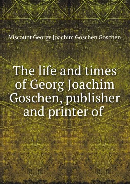 Обложка книги The life and times of Georg Joachim Goschen, publisher and printer of ., Viscount George Joachim Goschen Goschen