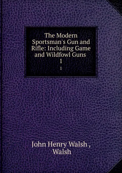 Обложка книги The Modern Sportsman.s Gun and Rifle: Including Game and Wildfowl Guns . 1, John Henry Walsh