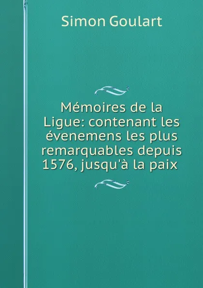 Обложка книги Memoires de la Ligue: contenant les evenemens les plus remarquables depuis 1576, jusqu.a la paix ., Simon Goulart