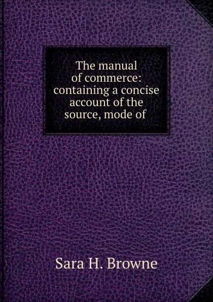 Обложка книги The manual of commerce: containing a concise account of the source, mode of ., Sara H. Browne