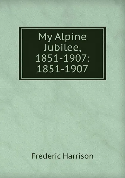 Обложка книги My Alpine Jubilee, 1851-1907: 1851-1907, Frederic Harrison