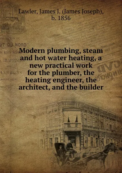 Обложка книги Modern plumbing, steam and hot water heating, a new practical work for the plumber, the heating engineer, the architect, and the builder, James Joseph Lawler