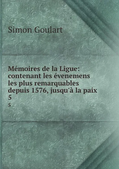 Обложка книги Memoires de la Ligue: contenant les evenemens les plus remarquables depuis 1576, jusqu.a la paix . 5, Simon Goulart