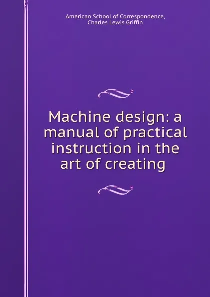 Обложка книги Machine design: a manual of practical instruction in the art of creating ., Charles Lewis Griffin