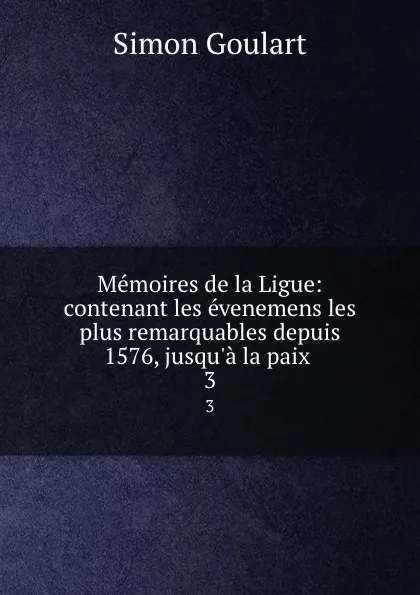 Обложка книги Memoires de la Ligue: contenant les evenemens les plus remarquables depuis 1576, jusqu.a la paix . 3, Simon Goulart