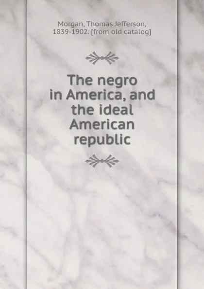 Обложка книги The negro in America, and the ideal American republic, Thomas Jefferson Morgan