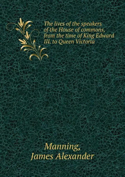 Обложка книги The lives of the speakers of the House of commons, from the time of King Edward III. to Queen Victoria, James Alexander Manning