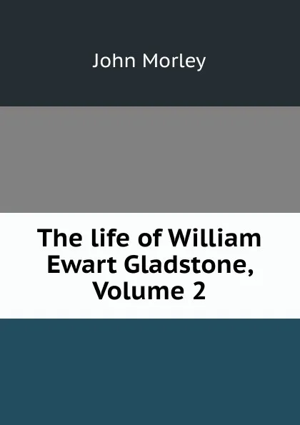 Обложка книги The life of William Ewart Gladstone, Volume 2, John Morley