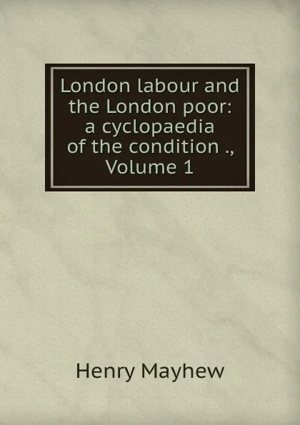 Обложка книги London labour and the London poor: a cyclopaedia of the condition ., Volume 1, Henry Mayhew