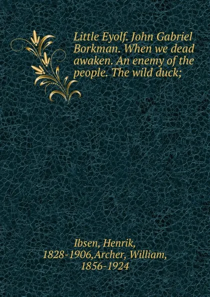 Обложка книги Little Eyolf. John Gabriel Borkman. When we dead awaken. An enemy of the people. The wild duck;, Henrik Ibsen